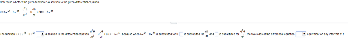 **Determine whether the given function is a solution to the given differential equation.**

Equation: \( \theta = 5 e^{2t} - 3 e^{5t} \)

To verify if \( \theta = 5 e^{2t} - 3 e^{5t} \) is a solution to the differential equation:

\[ \dfrac{d^2 \theta}{dt^2} - \dfrac{d\theta}{dt} + 30\theta = -5 e^{5t} \]

**Step-By-Step Solution**

1. **The function \( \theta = 5 e^{2t} - 3 e^{5t} \)** 
   To begin, we must compute the first and second derivatives of \( \theta \).

2. **First derivative of \(\theta\)**
   \[ \dfrac{d \theta}{dt} = \dfrac{d}{dt} (5 e^{2t} - 3 e^{5t}) \]
   \[ \dfrac{d \theta}{dt} = 10 e^{2t} - 15 e^{5t} \]

3. **Second derivative of \(\theta\)**
   \[ \dfrac{d^2 \theta}{dt^2} = \dfrac{d}{dt} (10 e^{2t} - 15 e^{5t}) \]
   \[ \dfrac{d^2 \theta}{dt^2} = 20 e^{2t} - 75 e^{5t} \]

4. **Substitute \(\theta\), \(\dfrac{d\theta}{dt}\), and \(\dfrac{d^2 \theta}{dt^2}\) into the differential equation**
   \[ \dfrac{d^2 \theta}{dt^2} - \dfrac{d\theta}{dt} + 30 \theta = -5 e^{5t} \]
   Substituting:
   \[ (20 e^{2t} - 75 e^{5t}) - (10 e^{2t} - 15 e^{5t}) + 30 (5 e^{2t} - 3 e^{5t}) \]
   Simplifying:
   \[ 20 e^{2t} - 75 e