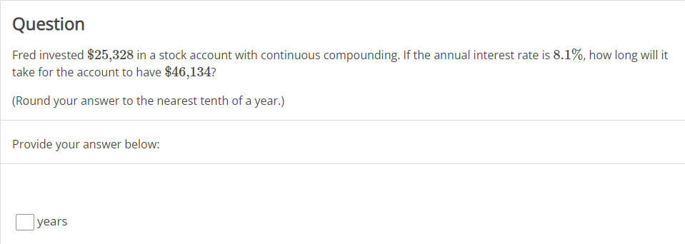 Question
Fred invested $25,328 in a stock account with continuous compounding. If the annual interest rate is 8.1%, how long will it
take for the account to have $46,134?
(Round your answer to the nearest tenth of a year.)
Provide your answer below:
years
