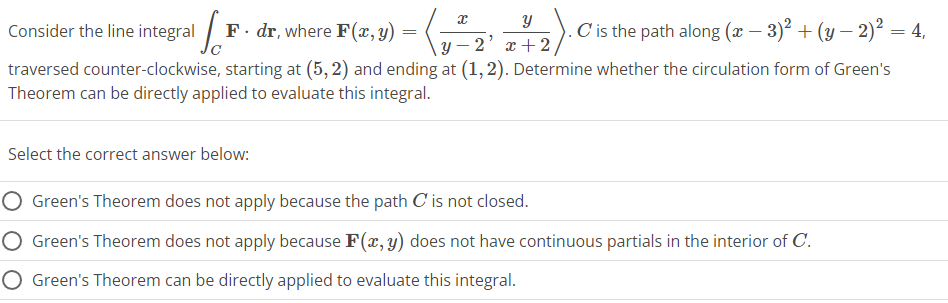 x
Y
Consider the line integral 1
F. dr, where F(x, y) = ( √
C is the path along (x − 3)² + (y − 2)² = 4,
\y-2' x + 2).
traversed counter-clockwise, starting at (5,2) and ending at (1, 2). Determine whether the circulation form of Green's
Theorem can be directly applied to evaluate this integral.
Select the correct answer below:
Green's Theorem does not apply because the path C' is not closed.
O Green's Theorem does not apply because F(x, y) does not have continuous partials in the interior of C.
O Green's Theorem can be directly applied to evaluate this integral.