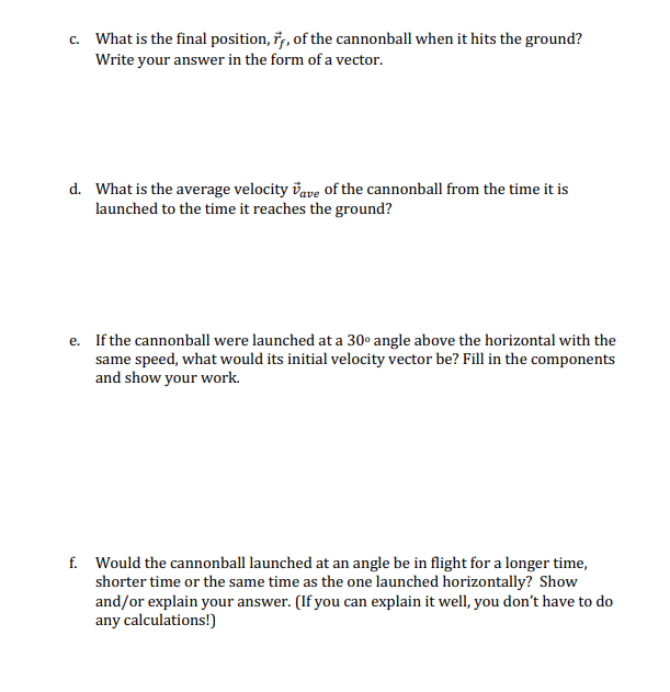 c. What is the final position, i, of the cannonball when it hits the ground?
Write your answer in the form of a vector.
с.
d. What is the average velocity vave of the cannonball from the time it is
launched to the time it reaches the ground?
e. If the cannonball were launched at a 30° angle above the horizontal with the
same speed, what would its initial velocity vector be? Fill in the components
and show your work.
f. Would the cannonball launched at an angle be in flight for a longer time,
shorter time or the same time as the one launched horizontally? Show
and/or explain your answer. (If you can explain it well, you don't have to do
any calculations!)
