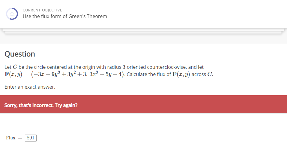 CURRENT OBJECTIVE
Use the flux form of Green's Theorem
Question
Let C' be the circle centered at the origin with radius 3 oriented counterclockwise, and let
F(x, y) = (−3x − 9y³ + 3y² +3, 3x³ — 5y - 4). Calculate the flux of F(x, y) across C.
Enter an exact answer.
Sorry, that's incorrect. Try again?
Flux = 891