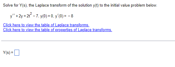 Solve for Y(s), the Laplace transform of the solution y(t) to the initial value problem below.
y" + 2y = 2t²-7. y(0) = 0, y'(0) = -8
Click here to view the table of Laplace transforms.
Click here to view the table of properties of Laplace transforms.
Y(s) =