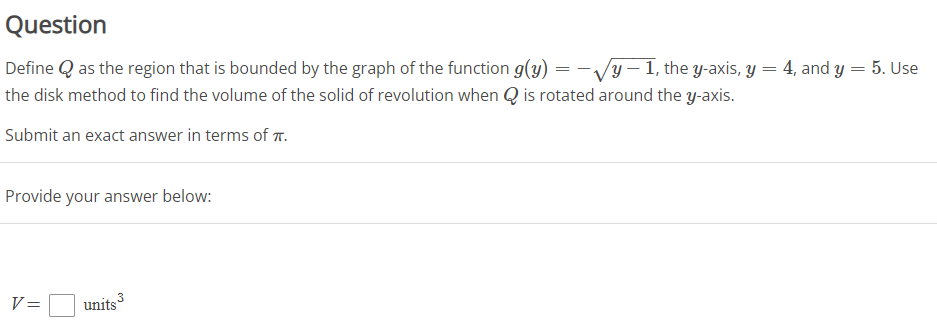 Question
Define Q as the region that is bounded by the graph of the function g(y) = - Vy – 1, the y-axis, y = 4, and y = 5. Use
the disk method to find the volume of the solid of revolution when Q is rotated around the y-axis.
Submit an exact answer in terms of .
Provide your answer below:
V=
units
