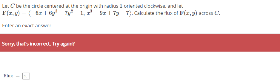 Let C be the circle centered at the origin with radius 1 oriented clockwise, and let
F(x, y) = ( −6x + 6y³ – 7y² − 1, x³ − 9x + 7y-7). Calculate the flux of F(x, y) across C.
Enter an exact answer.
Sorry, that's incorrect. Try again?
Flux = π