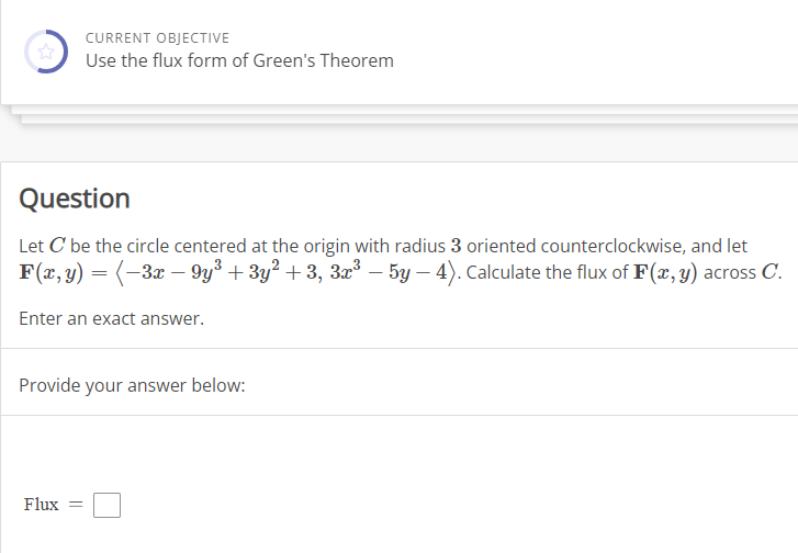 CURRENT OBJECTIVE
Use the flux form of Green's Theorem
Question
Let C' be the circle centered at the origin with radius 3 oriented counterclockwise, and let
F(x, y) = ( −3x − 9y³ +3y² +3, 3x³ — 5y - 4). Calculate the flux of F(x, y) across C.
Enter an exact answer.
Provide your answer below:
Flux =