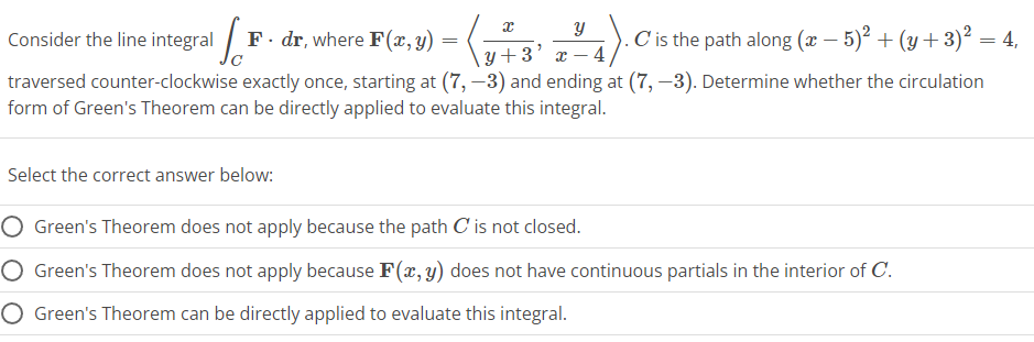 x
F. dr, where F(x, y) = (
Y
y+3 x 4,
4).0
C is the path along (x − 5)² + (y + 3)² = 4,
traversed counter-clockwise exactly once, starting at (7, -3) and ending at (7,-3). Determine whether the circulation
form of Green's Theorem can be directly applied to evaluate this integral.
"
Consider the line integral F
Select the correct answer below:
Green's Theorem does not apply because the path C' is not closed.
Green's Theorem does not apply because F(x, y) does not have continuous partials in the interior of C.
O Green's Theorem can be directly applied to evaluate this integral.