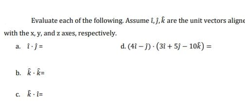 Evaluate each of the following. Assume î, ĵ, k are the unit vectors aligne
with the x, y, and z axes, respectively.
a. î j =
d. (4î – j) · (3î + 5j – 10k) =
b. k - k=
c. k- î=
