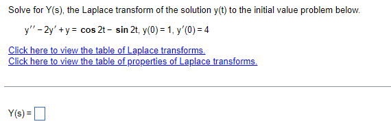 Solve for Y(s), the Laplace transform of the solution y(t) to the initial value problem below.
y" - 2y' + y = cos 2t - sin 2t, y(0) = 1, y'(0) = 4
Click here to view the table of Laplace transforms.
Click here to view the table of properties of Laplace transforms.
Y(s) =