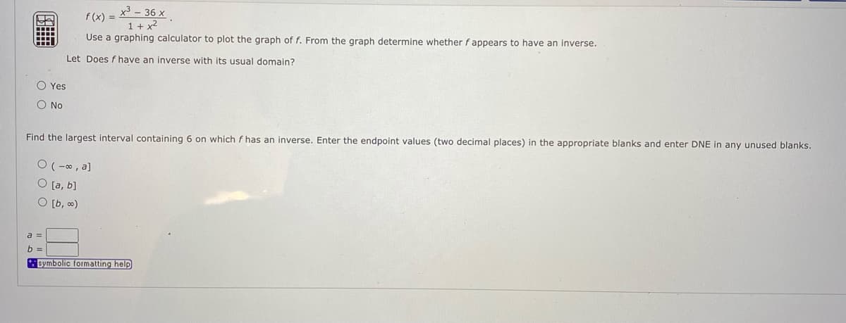 x3 - 36 x
f (x) =
1 + x2
Use a graphing calculator to plot the graph of f. From the graph determine whether f appears to have an inverse.
Let Does f have an inverse with its usual domain?
O Yes
O No
Find the largest interval containing 6 on which f has an inverse. Enter the endpoint values (two decimal places) in the appropriate blanks and enter DNE in any unused blanks.
O ( -0, a]
O [a, b]
O [b, 0)
a =
b
+symbolic formatting help
