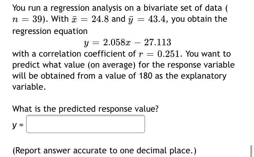 You run a regression analysis on a bivariate set of data (
n = 39). With
regression equation
a
24.8 and j = 43.4, you obtain the
y = 2.058x
with a correlation coefficient of r = 0.251. You want to
27.113
predict what value (on average) for the response variable
will be obtained from a value of 180 as the explanatory
variable.
What is the predicted response value?
y =
(Report answer accurate to one decimal place.)
