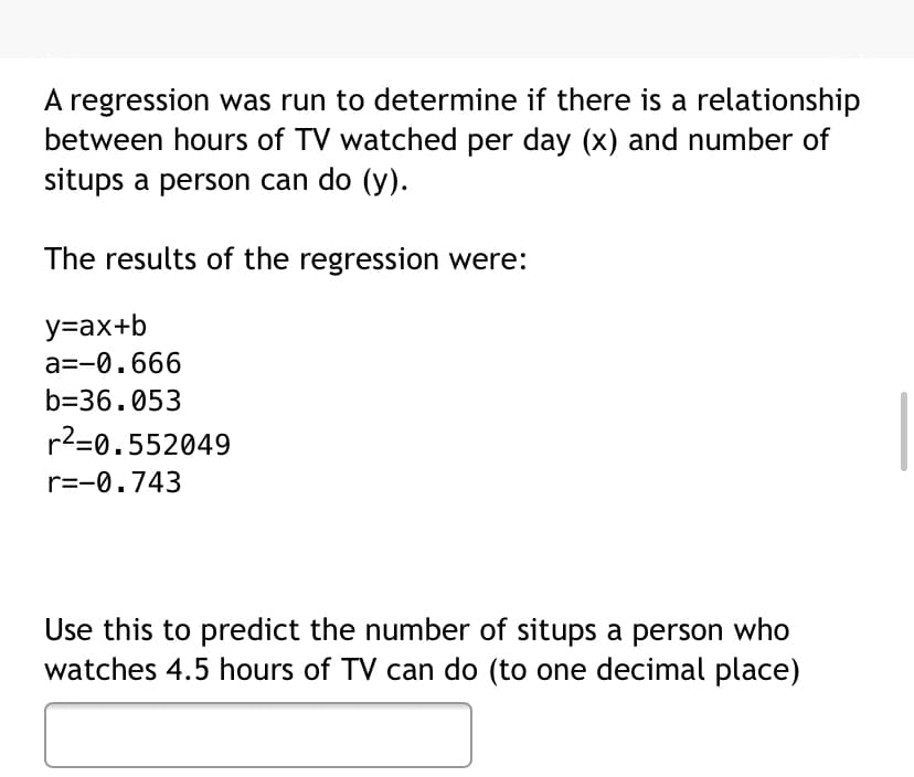 A regression was run to determine if there is a relationship
between hours of TV watched per day (x) and number of
situps a person can do (y).
The results of the regression were:
y=ax+b
a=-0.666
b=36.053
r2=0.552049
r=-0.743
Use this to predict the number of situps a person who
watches 4.5 hours of TV can do (to one decimal place)
