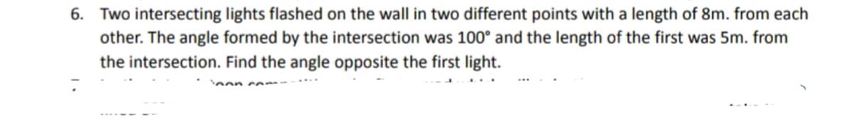 6. Two intersecting lights flashed on the wall in two different points with a length of 8m. from each
other. The angle formed by the intersection was 100° and the length of the first was 5m. from
the intersection. Find the angle opposite the first light.
non c om
