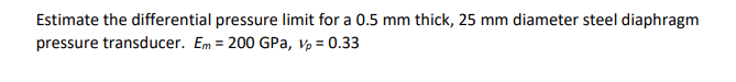 Estimate the differential pressure limit for a 0.5 mm thick, 25 mm diameter steel diaphragm
pressure transducer. Em = 200 GPa, Vp = 0.33