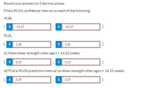 Round your answers to 2 decimal places.
Find a 90.0% confidence interval on each of the following:
(a) Po-
-15.27
-15.27
(b) B1-
1.30
130
(c) Mean shear strength when agex- 14.25 weeks.
I i 3.19
i| 3.19
(d) Find a 90.0% prediction interval on shear strength when age x- 14.25 weeks.
3.19
3.19
