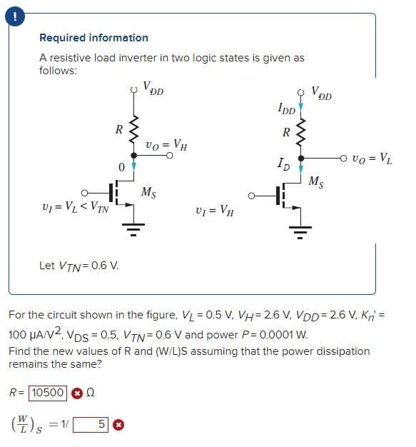 Required information
A resistive load inverter in two logic states is given as
follows:
DL
DD
IpD
R
vo = VH
ID
o vo = VL
Ms
vj = V < VTN
vj = VH
Let VTN= 0.6 V.
For the circuit shown in the figure, VL = 0.5 V, VH= 2.6 V, VDD= 2.6 V, K =
100 HAV2, Vps = 0.5, VTN=0.6 V and power P= 0.0001 W.
Find the new values of R and (W/L)S assuming that the power dissipation
remains the same?
R= 10500
Ω
(4)s =1|
W
