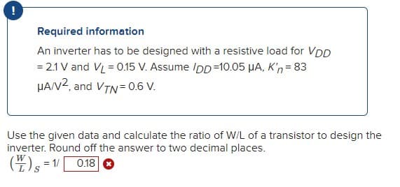 Required information
An inverter has to be designed with a resistive load for VDD
= 2.1 V and VL = 0.15 V. Assume IDD=10.05 µA, K'n= 83
HAN2, and VTN= 0.6 V.
Use the given data and calculate the ratio of W/L of a transistor to design the
inverter. Round off the answer to two decimal places.
(4)s =1
0.18 O
