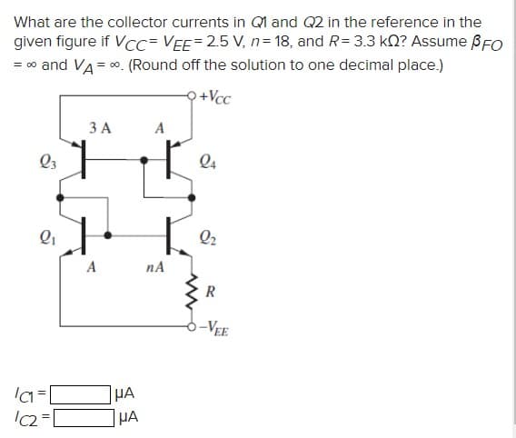 What are the collector currents in Ql and Q2 in the reference in the
given figure if VCc= VEE=2.5 V, n= 18, and R= 3.3 kO? Assume BFO
= 00 and VA = 0. (Round off the solution to one decimal place.)
우+Vcc
3 A
Q3
Q4
Q2
A
nA
R
-VEE
HA
HA
