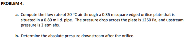 PROBLEM 4:
a. Compute the flow rate of 20 °C air through a 0.35 m square edged orifice plate that is
situated in a 0.80 m i.d. pipe. The pressure drop across the plate is 1250 Pa, and upstream
pressure is 2 atm abs.
b. Determine the absolute pressure downstream after the orifice.