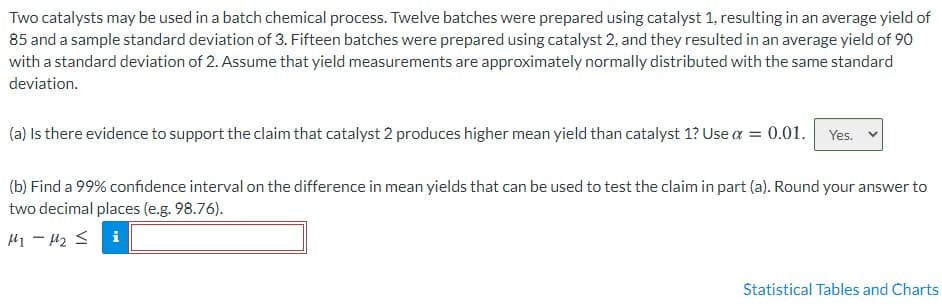 Two catalysts may be used in a batch chemical process. Twelve batches were prepared using catalyst 1, resulting in an average yield of
85 and a sample standard deviation of 3. Fifteen batches were prepared using catalyst 2, and they resulted in an average yield of 90
with a standard deviation of 2. Assume that yield measurements are approximately normally distributed with the same standard
deviation.
(a) Is there evidence to support the claim that catalyst 2 produces higher mean yield than catalyst 1? Use a = 0.01. Yes.
(b) Find a 99% confidence interval on the difference in mean yields that can be used to test the claim in part (a). Round your answer to
two decimal places (e.g. 98.76).
H1 - H2 <
i
Statistical Tables and Charts
