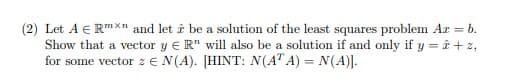 **Problem Statement:**

Let \( A \in \mathbb{R}^{m \times n} \) and let \( \hat{x} \) be a solution of the least squares problem \( Ax = b \). Show that a vector \( y \in \mathbb{R}^n \) will also be a solution if and only if \( y = \hat{x} + z \), for some vector \( z \in N(A) \). [HINT: \( N(A^T A) = N(A) \)].

**Detailed Explanation:**

- **Vector Spaces:**
  - \( \mathbb{R}^{m \times n} \): The space of all \( m \times n \) matrices with real numbers.
  - \( \mathbb{R}^n \): The space of all \( n \)-dimensional vectors with real numbers.
  - \( N(A) \): The null space of the matrix \( A \), which is the set of all vectors \( x \) such that \( Ax = 0 \).
  - \( N(A^T A) \): The null space of the matrix \( A^T A \), where \( A^T \) is the transpose of \( A \).

- **Least Squares Problem:**
  - The least squares problem seeks to find a vector \( \hat{x} \) such that \( Ax \approx b \), minimizing the residual \( \|Ax - b\| \).

- **Solution Characterization:**
  - The problem asks to show that any vector \( y \) that is also a solution to the least squares problem can be written as \( \hat{x} + z \), where \( z \) is in the null space of \( A \).

- **Hint Utilization:**
  - The hint provided states that the null space of \( A^T A \) is the same as the null space of \( A \), i.e., \( N(A^T A) = N(A) \).

**Steps to Solution:**

1. **Understanding Null Spaces:**
   - The null space \( N(A) \) consists of all vectors \( z \) such that \( Az = 0 \).
   - If \( y \) is another solution, \( A\hat{x} ≈ b \) and \( Ay ≈ b \).
   
2. **Formulating y