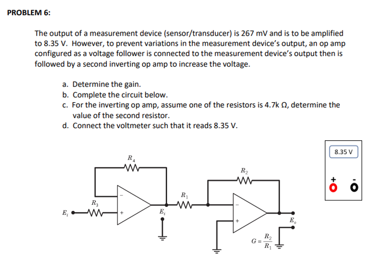 PROBLEM 6:
The output of a measurement device (sensor/transducer) is 267 mV and is to be amplified
to 8.35 V. However, to prevent variations in the measurement device's output, an op amp
configured as a voltage follower is connected to the measurement device's output then is
followed by a second inverting op amp to increase the voltage.
a. Determine the gain.
b. Complete the circuit below.
c. For the inverting op amp, assume one of the resistors is 4.7k 2, determine the
value of the second resistor.
d. Connect the voltmeter such that it reads 8.35 V.
E
R3
ww
R₁
ww
E₁
R₁
R₂
G=
R₂
R₁
E
8.35 V
ܘ ܀