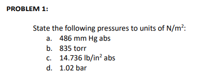 PROBLEM 1:
State the following pressures to units of N/m²:
a. 486 mm Hg abs
b. 835 torr
c. 14.736 lb/in² abs
d. 1.02 bar