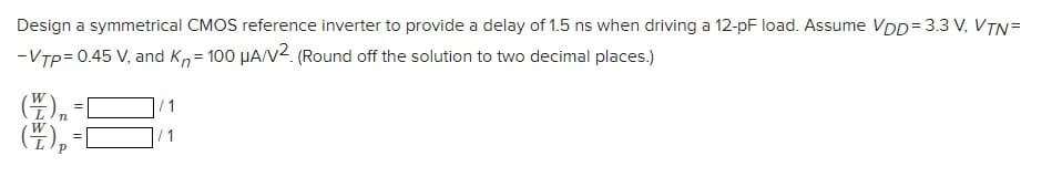 Design a symmetrical CMOS reference inverter to provide a delay of 1.5 ns when driving a 12-pF load. Assume VDD= 3.3 V, VTN=
-VTp= 0.45 V, and Kn= 100 µA/V2. (Round off the solution to two decimal places.)
(),
(4),
W
/1
/ 1
