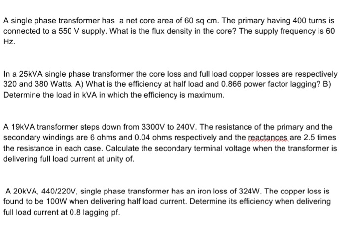 A single phase transformer has a net core area of 60 sq cm. The primary having 400 turns is
connected to a 550 V supply. What is the flux density in the core? The supply frequency is 60
Hz.
In a 25KVA single phase transformer the core loss and full load copper losses are respectively
320 and 380 Watts. A) What is the efficiency at half load and 0.866 power factor lagging? B)
Determine the load in kVA in which the efficiency is maximum.
A 19KVA transformer steps down from 3300V to 240V. The resistance of the primary and the
secondary windings are 6 ohms and 0.04 ohms respectively and the reactances are 2.5 times
the resistance in each case. Calculate the secondary terminal voltage when the transformer is
delivering full load current at unity of.
A 20KVA, 440/220v, single phase transformer has an iron loss of 324W. The copper loss is
found to be 100W when delivering half load current. Determine its efficiency when delivering
full load current at 0.8 lagging pf.
