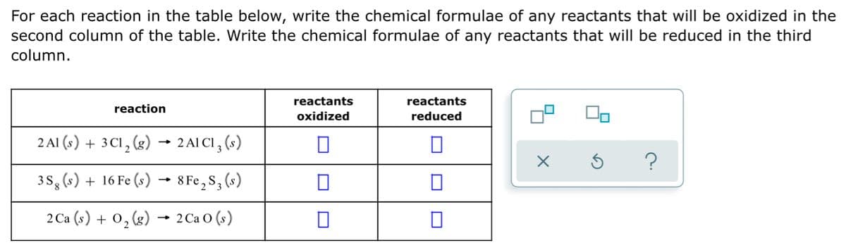 For each reaction in the table below, write the chemical formulae of any reactants that will be oxidized in the
second column of the table. Write the chemical formulae of any reactants that will be reduced in the third
column.
reactants
reactants
reaction
oxidized
reduced
2 AI (s) + 3Cl, (g) → 2 Al Cl, (s)
3S, (s) + 16 Fe (s) → 8 Fe,S, (s)
2 Ca (s) + 0,(g) → 2Ca O (s)
