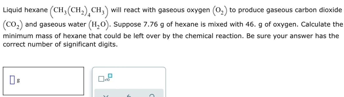 Liquid hexane (CH3(CH,) CH3) will react with gaseous oxygen (0,) to produce gaseous carbon dioxide
4
(Co,) and gaseous water (H, O). Suppose 7.76 g of hexane is mixed with 46. g of oxygen. Calculate the
minimum mass of hexane that could be left over by the chemical reaction. Be sure your answer has the
correct number of significant digits.
