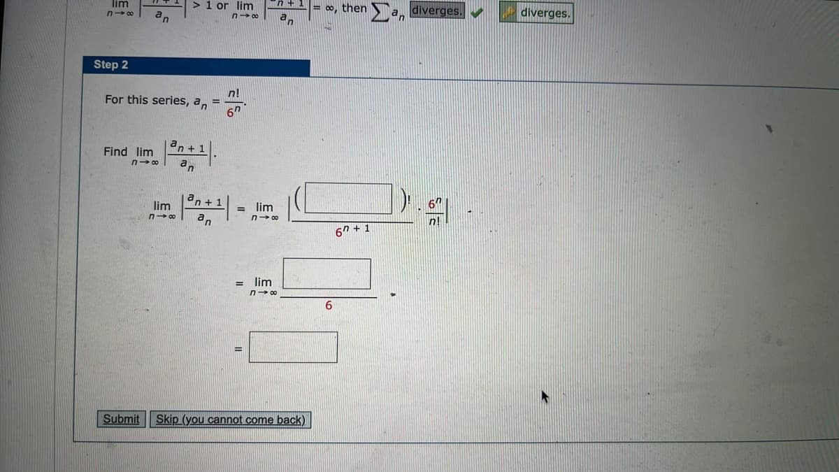 lim
318
Step 2
Find lim
an
For this series, an=
818
Submit
> 1 or lim
n→8
lim
818
n+1
an
an+ 1
an
n!
67
= lim
n+
an
n→∞
= lim
818
Skip (you cannot come back)
= ∞, then an diverges.
6
67 +1
6
diverges.