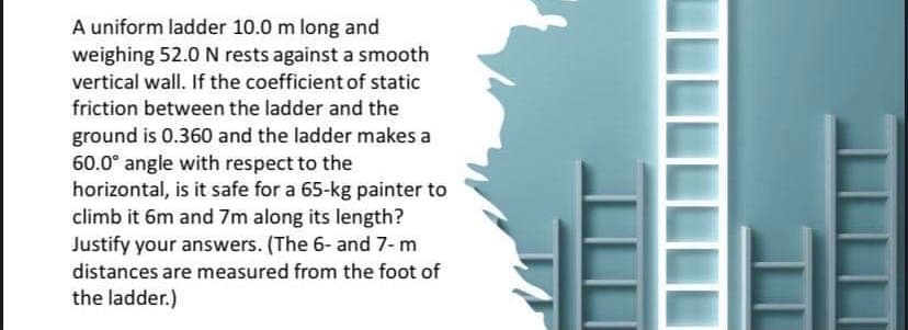 A uniform ladder 10.0 m long and
weighing 52.0 N rests against a smooth
vertical wall. If the coefficient of static
friction between the ladder and the
ground is 0.360 and the ladder makes a
60.0° angle with respect to the
horizontal, is it safe for a 65-kg painter to
climb it 6m and 7m along its length?
Justify your answers. (The 6- and 7-m
distances are measured from the foot of
the ladder.)