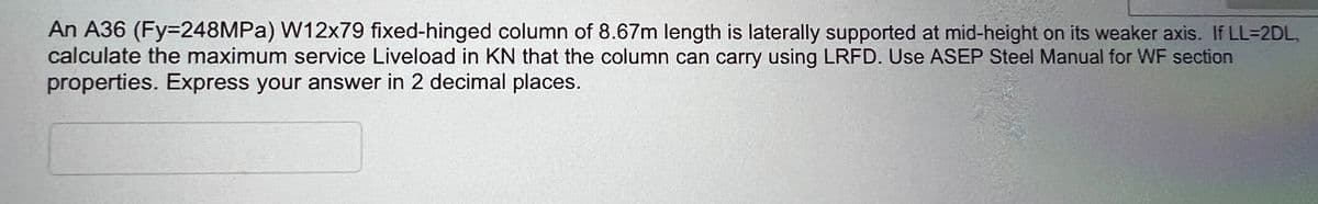 An A36 (Fy=248MPa) W12x79 fixed-hinged column of 8.67m length is laterally supported at mid-height on its weaker axis. If LL-2DL,
calculate the maximum service Liveload in KN that the column can carry using LRFD. Use ASEP Steel Manual for WF section
properties. Express your answer in 2 decimal places.