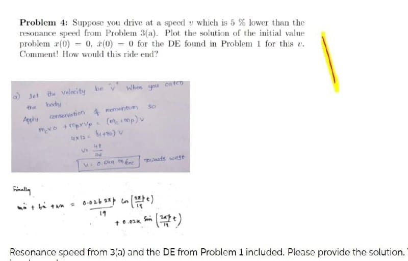 Problem 4: Suppose you drive at a speed v which is 5 % lower than the
resonance speed from Problem 3(a). Plot the solution of the initial value
problem r(0) = 0, à(0) = 0 for the DE found in Problem 1 for this e.
Comment! How would this ride end?
O Jet the velecity be v When you ca ten
body
the
Apply consevation 4 momentum
mexo +mpxvp
(metmp) v
47
V: 0.Cua m kec baads west
Finally
19
t 0.02u Sn
Resonance speed from 3(a) and the DE from Problem 1 included. Please provide the solution.
