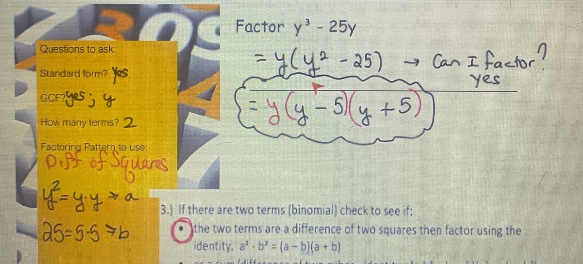 Questions to ask:
Standard form? Yes
GCF? yes; y
How many terms? 2
Factoring Pattern to use:
Diff of Squares
y² = y.y + a
25=5-576
Factor y³ - 25y
=
૧(૫º - 25)
५९५ - 5
5+5)
→ Can I factor?
yes
3.) If there are two terms (binomial) check to see if:
Othe
the two terms are a difference of two squares then factor using the
identity, a²-b² = (a - b)(a + b)
se