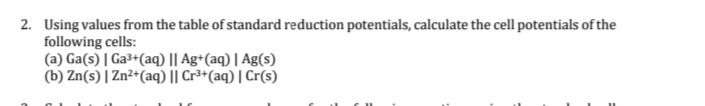 2. Using values from the table of standard reduction potentials, calculate the cell potentials of the
following cells:
(a) Ga(s) | Ga³+(aq) || Ag+(aq) | Ag(s)
(b) Zn(s) | Zn²+(aq) || Cr³+(aq) | Cr(s)
