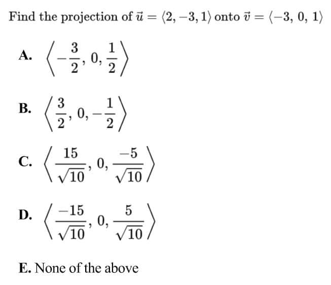 Find the projection of ū
(2, –3, 1) onto i = (-3, 0, 1)
=
%3D
3
1
A.
0,
3
1
0, -2
В.
15
-5
0,
10
С.
10
15
0,
10
D.
V10
E. None of the above
