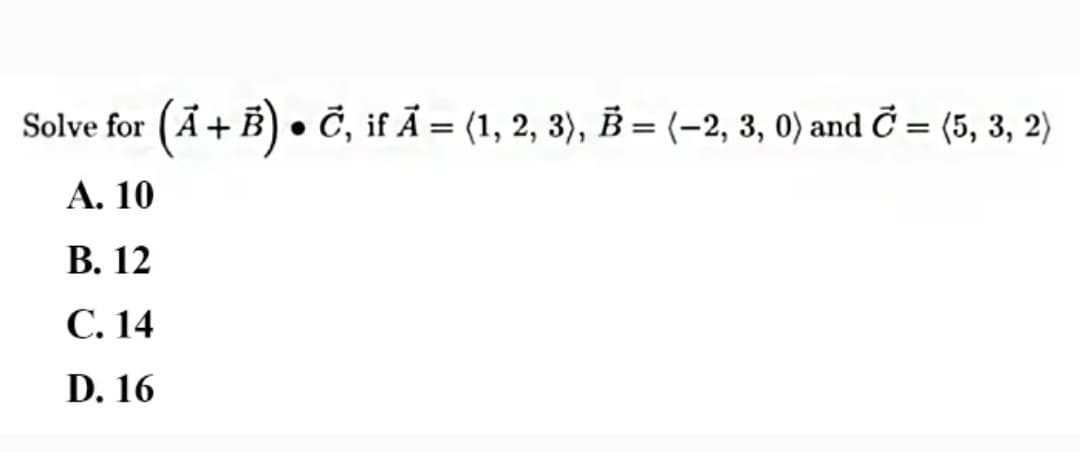 Solve for
(Ā+B) • Č, if Ã = (1, 2, 3), B = (-2, 3, 0) and Ở = (5, 3, 2)
А. 10
В. 12
С. 14
D. 16
