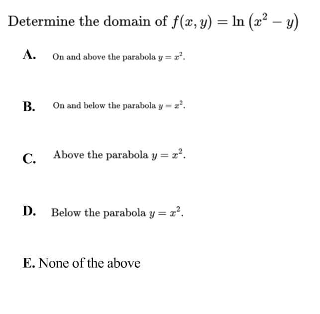 Determine the domain of f(x, y) = In (a? – y)
А.
On and above the parabola y = a.
В.
On and below the parabola y = a.
С.
Above the parabola y = a".
D. Below the parabola y = x°.
E. None of the above
