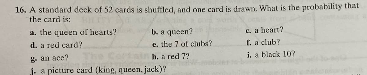 16. A standard deck of 52 cards is shuffled, and one card is drawn. What is the probability that
the card is:
a. the queen of hearts?
b. a queen?
c. a heart?
d. a red card?
e. the 7 of clubs?
f. a club?
g. an ace?
h. a red 7?
i. a black 10?
j. a picture card (king, queen, jack)?
