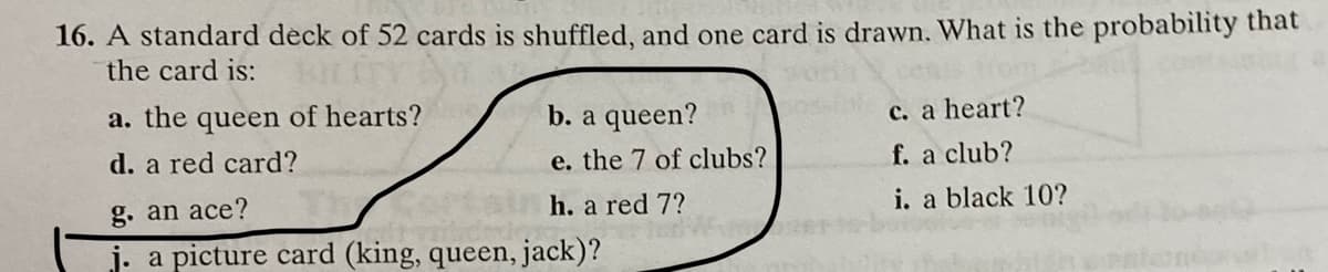 16. A standard deck of 52 cards is shuffled, and one card is drawn, What is the probability that
the card is:
a. the queen of hearts?
b. a queen?
c. a heart?
d. a red card?
e. the 7 of clubs?
f. a club?
g. an ace?
h. a red 7?
i. a black 10?
j. a picture card (king, queen, jack)?
