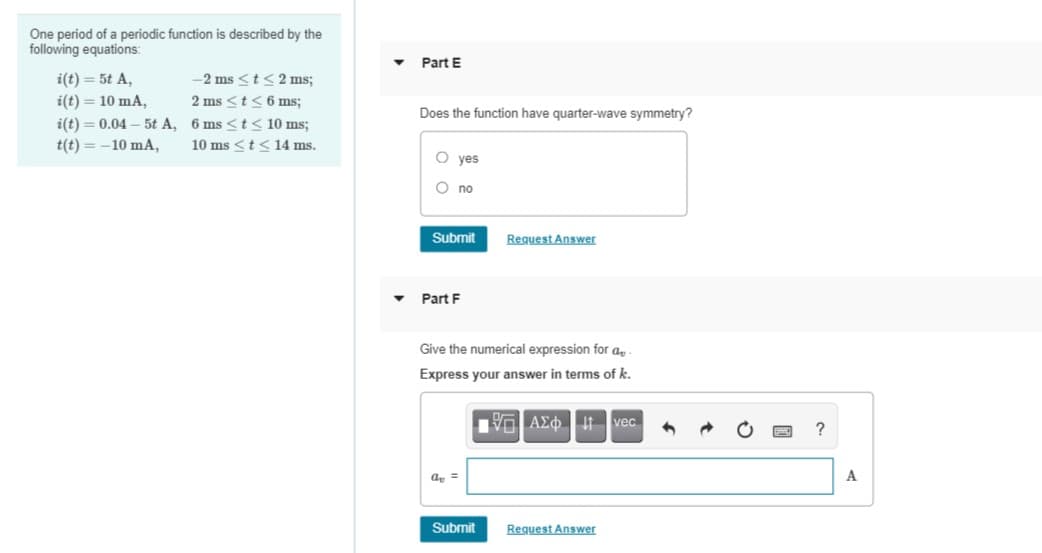One period of a periodic function is described by the
following equations:
Part E
i(t) = 5t A,
-2 ms <t< 2 ms;
i(t) = 10 mA,
2 ms <t<6 ms;
Does the function have quarter-wave symmetry?
i(t) = 0.04 – 5t A, 6 ms <t < 10 ms;
t(t) = -10 mA,
10 ms <t < 14 ms.
O yes
O no
Submit
Request Answer
Part F
Give the numerical expression for a
Express your answer in terms of k.
Vo AEo t vec
?
a, =
A
Submit
Request Answer
