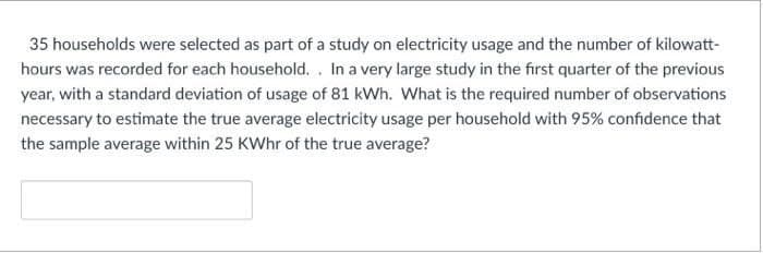 35 households were selected as part of a study on electricity usage and the number of kilowatt-
hours was recorded for each household. . In a very large study in the first quarter of the previous
year, with a standard deviation of usage of 81 kWh. What is the required number of observations
necessary to estimate the true average electricity usage per household with 95% confidence that
the sample average within 25 KWhr of the true average?
