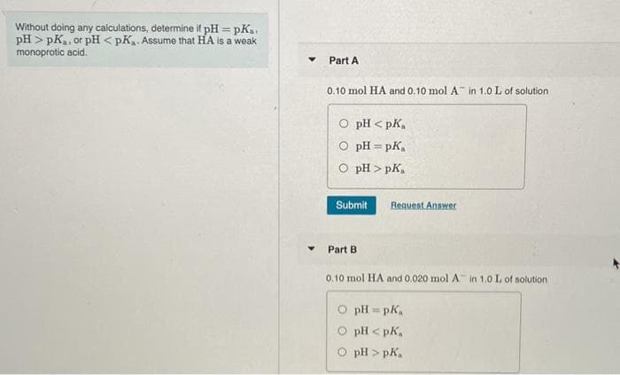 Without doing any calculations, determine it pH = pKa.
pH > pK,, or pH < pK. Assume that HA is a weak
monoprotic acid.
Part A
0.10 mol HA and 0.10 mol A in 1.0 L of solution
O pH < pK,
O pH = pK,
O pH > pK.
Submit
Request Answer
Part B
0.10 mol HA and 0.020 mol A in 1.0 L of solution
pH = pk.
pH -
< pK,
pH > pK,
