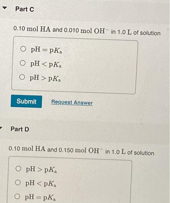 Part C
0.10 mol HA and 0.010 mol OH in 1.0 L of solution
О рH — рКа
O pH < pKa
О рH > рКа
Submit
Request Answer
Part D
0.10 mol HA and 0.150 mol OH in 1.0 L of solution
O pH > pK,
O pH < pKa
O pH = pKa
