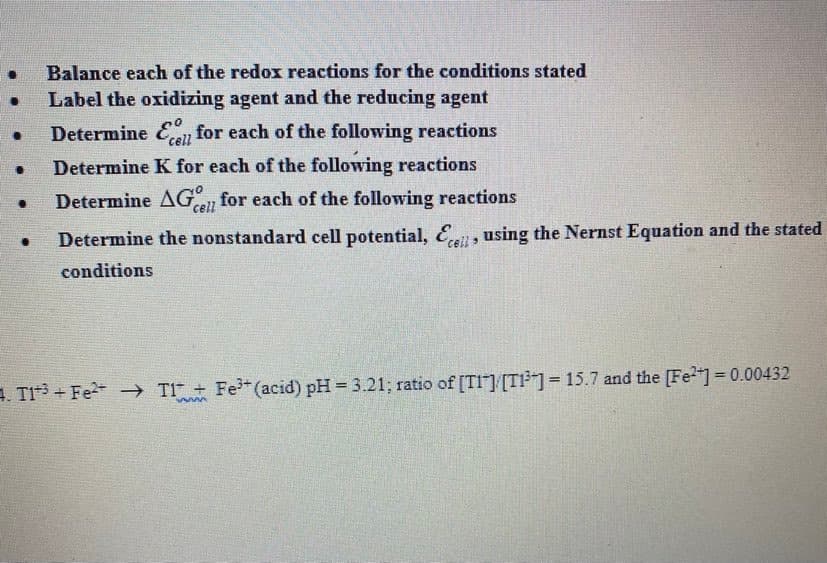 Balance each of the redox reactions for the conditions stated
Label the oxidizing agent and the reducing agent
Determine En for each of the following reactions
cell
Determine K for each of the following reactions
Determine AG, for each of the following reactions
cell
Determine the nonstandard cell potential, E, using the Nernst Equation and the stated
conditions
1. TI + Fe -→ T1 + Fe (acid) pH = 3.21; ratio of [TI"] [T]= 15.7 and the [Fe]=0.00432
