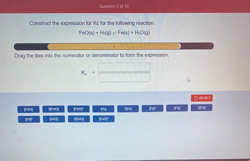 Question 3 of 10
Construct the expression for Kc for the following reaction.
FeO(s) + H2(g) = Fe(s) + H2O(g)
Drag the tiles into the numerator or denominator to form the expression.
K.
%3D
O RESET
[FeO]
2[FeO]
[FeOF
2[H:]
[HF
[Fe]
2[Fe]
[Fe
[HO]
2[H.O]
[HOJF
