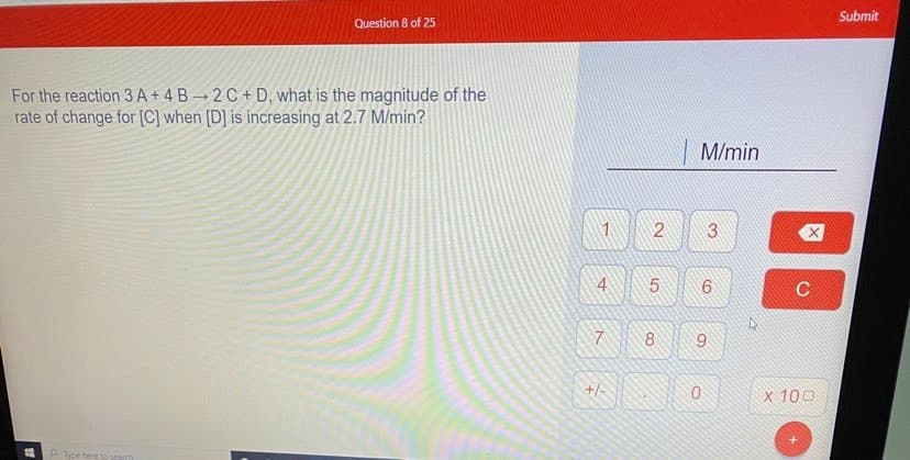 Submit
Question 8 of 25
For the reaction 3 A + 4 B → 2 C + D, what is the magnitude of the
rate of change for [C] when [D] is increasing at 2.7 M/min?
M/min
4
C
7.
8
9.
+/-
x 100
P ipe here to searm
