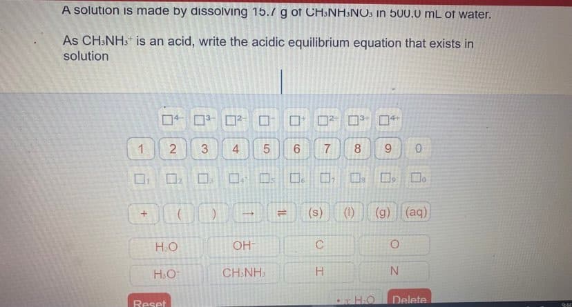 A solution is made by disolving 15.7 g of CH:NH3NO3 in 500.0 mL of water.
As CH:NH. is an acid, write the acidic equilibrium equation that exists in
solution
口 ロ □? □□ ロ □ □
1
8.
9.
口 ロ ロ。□ 口。□,□s
Do
(s)
(1)
(g) (aq)
H.O
OH-
H.O
CH.NH:
H.
Delete
Reset
7.
1L
LO
4.
