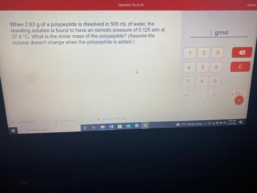 Question 16 of 20
Submit
When 2.63 g of a polypeptide is dissolved in 505 mL of water, the
resulting solution is found to have an osmotic pressure of 0.125 atm at
37.0 °C. What is the molar mass of the polypeptide? (Assume the
volume doesn't change when the polypeptide is added.)
| g/mol
3
6
C
8
+/-
x 100
27305471129pg
* Queston jog
question 15pg
77F Mostly doudy
2/12/2
lype here to seatch
2.
4.
